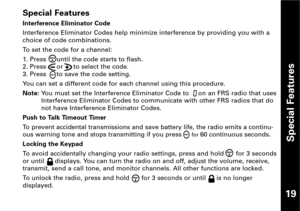 Page 20Special Features
19
Special Features
Interference Eliminator Code
Interference Eliminator Codes help minimize interference by providing you with a
choice of code combinations.
To set the code for a channel:
1. Press  until the code starts to flash.
2. Press  or  to select the code.
3. Press  to save the code setting.
You can set a different code for each channel using this procedure.
Note: You must set the Interference Eliminator Code to  on an FRS radio that uses
Interference Eliminator Codes to...