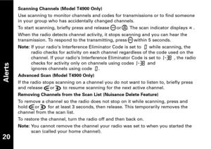 Page 21Alerts
20
Scanning Channels (Model T4900 Only)
Use scanning to monitor channels and codes for transmissions or to find someone
in your group who has accidentally changed channels.
To start scanning, briefly press and release  or . The scan indicator displays .
When the radio detects channel activity, it stops scanning and you can hear the
transmission. To respond to the transmitting, press     within 5 seconds.
Note:If your radios Interference Eliminator Code is set to  while scanning, the
radio checks...