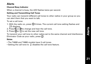 Page 22Alerts
Channel Busy Indicator
When a channel is busy, the LED flashes twice per second.
Setting and Transmitting Call Tones
Your radio can transmit different call tones to other radios in your group so you
can alert them that you want to talk.
To set a call tone:
1. With the radio on, press  3 times. The current call tone setting flashes and     
displays.
2. Press  or     to change and hear the call tone.
3. Press  or  to set the new call tone.
To transmit your call tone to other radios set to the same...