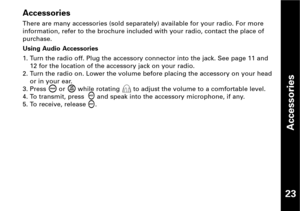 Page 24Accessories
Accessories
There are many accessories (sold separately) available for your radio. For more
information, refer to the brochure included with your radio, contact the place of
purchase.
Using Audio Accessories
1. Turn the radio off. Plug the accessory connector into the jack. See page 11 and
12 for the location of the accessory jack on your radio.
2. Turn the radio on. Lower the volume before placing the accessory on your head
or in your ear.
3. Press  or  while rotating  to adjust the volume...