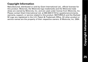 Page 26Copyright Information
25
Copyright Information
Manufactured, distributed or sold by Giant International Ltd., official licensee for
this product. Motorola, the Motorola logo trademarks and the Motorola trade
dress are owned by Motorola, Inc. and are used under license from Motorola, Inc.
Please contact Giant International Ltd. at 8006385119 for questions/comments,
warranty, support, or service related to this product. MOTOROLA and the Stylized
M Logo are registered in the U.S. Patent & Trademark Office....