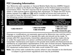 Page 11FCC Licensing Information
FCC Licensing Information
Your Motorola radio operates on General Mobile Radio Service (GMRS) frequen
cies and is subject to the Rules and Regulations of the Federal Communications
Commission (FCC). The FCC requires that all operators using GMRS frequencies
obtain a radio license before operating their equipment. To obtain the FCC forms,
please request Form 
605and 159, which includes all forms and instructions. If
you wish to have the document faxed or mailed, or have...