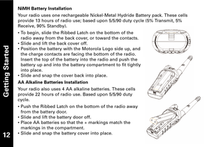 Page 1312
Getting Started
NiMH Battery Installation
Your radio uses one rechargeable NickelMetal Hydride Battery pack. These cells
provide 13 hours of radio use; based upon 5/5/90 duty cycle (5% Transmit, 5%Receive, 90% Standby).
• To begin, slide the Ribbed Latch on the bottom of the
radio away from the back cover, or toward the contacts.
• Slide and lift the back cover off.
• Position the battery with the Motorola Logo side up, and
the charge contacts are facing the bottom of the radio.
Insert the top of the...