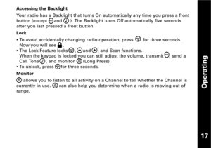 Page 18Operating
17
Accessing the Backlight
Your radio has a Backlight that turns On automatically any time you press a front
button (except     and      ). The Backlight turns Off automatically five seconds
after you last pressed a front button.
Lock
• To avoid accidentally changing radio operation, press       for three seconds.
Now you will see     .
• The Lock Feature locks     ,     and     , and Scan functions.
When the keypad is locked you can still adjust the volume, transmit    , send a
Call Tone     ,...