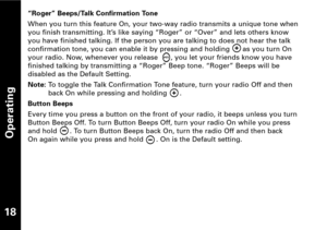 Page 19Operating
18
“Roger” Beeps/Talk Confirmation Tone
When you turn this feature On, your twoway radio transmits a unique tone when
you finish transmitting. It’s like saying “Roger” or “Over” and lets others know 
you have finished talking. If the person you are talking to does not hear the talk
confirmation tone, you can enable it by pressing and holding      as you turn On
your radio. Now, whenever you release      , you let your friends know you havefinished talking by transmitting a “Roger” Beep tone....