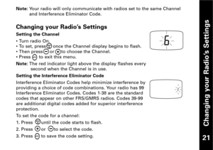 Page 22Changing your Radio’s Settings
21
Note: Your radio will only communicate with radios set to the same Channel
and Interference Eliminator Code.
Changing your Radio’s Settings
Setting the Channel
• Turn radio On.
• To set, press     once the Channel display begins to flash.
• Then press     or     to choose the Channel.
• Press      to exit this menu.
Note: The red indicator light above the display flashes every
second when the Channel is in use.
Setting the Interference Eliminator Code
Interference...