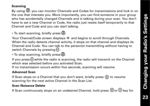 Page 24Changing your Radio’s Settings
23
Scanning
By using     , you can monitor Channels and Codes for transmissions and lock in on
the one that interests you. More importantly, you can find someone in your group
who has accidentally changed Channels and is talking during your scan. You don’t
have to set a new Channel or Code, the radio just resets itself temporarily to that
Channel and Code and you can start talking.
• To start scanning, briefly press .
Your Channel/Code screen displays      and begins to...