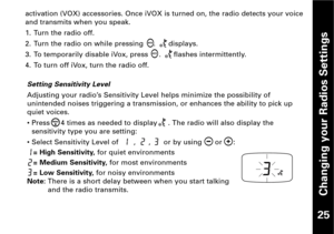 Page 26Changing your Radios Settings
25 
Setting Sensitivity Level
Adjusting your radio’s Sensitivity Level helps minimize the possibility of
unintended noises triggering a transmission, or enhances the ability to pick upquiet voices.
• Press     4 times as needed to display     . The radio will also display the
sensitivity type you are setting:
• Select Sensitivity Level of       ,      ,      or by using      or     :
= High Sensitivity,for quiet environments
= Medium Sensitivity,for most environments
= Low...