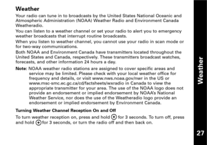 Page 28Weather
27
Weather
Your radio can tune in to broadcasts by the United States National Oceanic and
Atmospheric Administration (NOAA) Weather Radio and Environment Canada
Weatheradio.
You can listen to a weather channel or set your radio to alert you to emergency
weather broadcasts that interrupt routine broadcasts.
When you listen to weather channel, you cannot use your radio in scan mode or
for twoway communications.
Both NOAA and Environment Canada have transmitters located throughout the
United States...