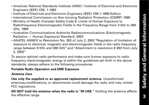 Page 4Safety and General Information
• American National Standards Institute (ANSI) / Institute of Electrical and Electronic
Engineers (IEEE) C95. 11992
• Institute of Electrical and Electronic Engineers (IEEE) C95.11999 Edition
• International Commission on NonIonizing Radiation Protection (ICNIRP) 1998
• Ministry of Health (Canada) Safety Code 6. Limits of Human Exposure to
Radiofrequency Electromagnetic Fields in the Frequency Range from 3 kHz to 300GHz, 1999    
• Australian Communications Authority...