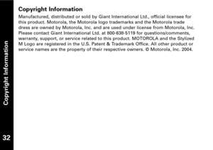 Page 33Copyright Information
Manufactured, distributed or sold by Giant International Ltd., official licensee for
this product. Motorola, the Motorola logo trademarks and the Motorola trade
dress are owned by Motorola, Inc. and are used under license from Motorola, Inc.
Please contact Giant International Ltd. at 8006385119 for questions/comments,
warranty, support, or service related to this product. MOTOROLA and the Stylized
M Logo are registered in the U.S. Patent & Trademark Office. All other product or...