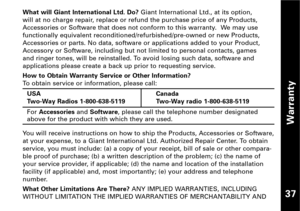 Page 38Warranty
37
What will Giant International Ltd. Do?Giant International Ltd., at its option,
will at no charge repair, replace or refund the purchase price of any Products,
Accessories or Software that does not conform to this warranty.  We may use
functionally equivalent reconditioned/refurbished/preowned or new Products,
Accessories or parts. No data, software or applications added to your Product,
Accessory or Software, including but not limited to personal contacts, games 
and ringer tones, will be...