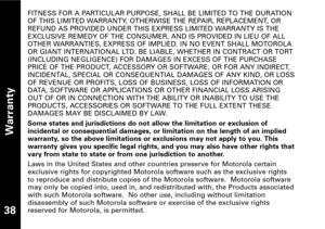 Page 39Warranty
38
FITNESS FOR A PARTICULAR PURPOSE, SHALL BE LIMITED TO THE DURATION
OF THIS LIMITED WARRANTY, OTHERWISE THE REPAIR, REPLACEMENT, OR
REFUND AS PROVIDED UNDER THIS EXPRESS LIMITED WARRANTY IS THEEXCLUSIVE REMEDY OF THE CONSUMER, AND IS PROVIDED IN LIEU OF ALL
OTHER WARRANTIES, EXPRESS OF IMPLIED. IN NO EVENT SHALL MOTOROLA
OR GIANT INTERNATIONAL LTD. BE LIABLE, WHETHER IN CONTRACT OR TORT(INCLUDING NEGLIGENCE) FOR DAMAGES IN EXCESS OF THE PURCHASE
PRICE OF THE PRODUCT, ACCESSORY OR SOFTWARE, OR...