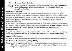 Page 5Safety and General Information
Twoway Radio Operation
When using your radio as a traditional twoway radio,hold the radio in
a vertical position with the microphone 1 to 2 inches (2.5 to 5 cm)
away from the lips.
BodyWorn Operation
To maintain compliance with FCC/Health Canada RF exposure guidelines, if you
wear a radio on your body when transmitting, always place the radio in a Motorola
supplied or approved clip, holder, holster, case, or body harness for this product.
Use of nonMotorolaapproved...