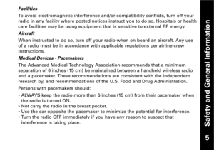 Page 6Safety and General Information
Facilities
To avoid electromagnetic interference and/or compatibility conflicts, turn off your
radio in any facility where posted notices instruct you to do so. Hospitals or health
care facilities may be using equipment that is sensitive to external RF energy.
Aircraft
When instructed to do so, turn off your radio when on board an aircraft. Any use
of a radio must be in accordance with applicable regulations per airline crew
instructions.
Medical Devices  Pacemakers
The...