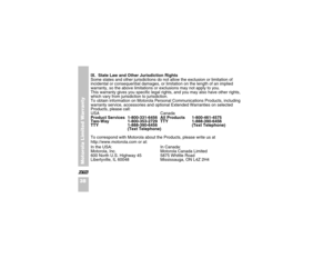 Page 50Motorola Limited Warranty
38XIX.  State Law and Other Jurisdiction Rights
Some states and other jurisdictions do not allow the exclusion or limitation of 
incidental or consequential damages, or limitation on the length of an implied 
warranty, so the above limitations or exclusions may not apply to you.
This warranty gives you specific legal rights, and you may also have other rights, 
which vary from jurisdiction to jurisdiction. 
To obtain information on Motorola Personal Communications Products,...