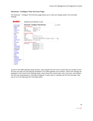 Page 62
Access the Management and Diagnostic Console
60
Advanced - Configure Time Ser vices Page
The Advanced – Configure Time Ser vices page allows you to view and change system time and date 
settings.
As part of the 2Wire gateway setup process, users spec ify the time zone in which they are located so that 
the time and date are automatically displayed in the 2Wir e gateway user interface. These time settings are 
displayed in the Current Time Settings panel, which s hows the current date, time, time zone,...