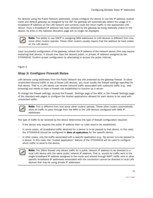 Page 72
Configuring Mulitple Static IP Addresses
70
For devices using the Public Network addresses, simply configure the device to use the IP address (subnet 
mask and default gateway) as assigned by the ISP . The gateway will automatically detect the usage of a 
broadband IP address on the LAN network and correctly ro ute the return traffic to the appropriate LAN 
device. Once a broadband IP address has been detected by  the gateway as being statically coded on the 
device, its entr y in the Address Allo...