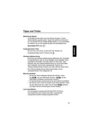 Page 10351
Deutsch
Tipps und Tricks
Modusfreier Betrieb
Vor Einleitung eines Rufs muss kein Modus (Gruppen-, Einzel-, 
Telefon-Modus) gewählt werden. Geben Sie einfach eine Nummer 
ein, und drücken Sie den Softkey R-Typ (Ruftyp), um zu entscheiden 
um welchen Typ es sich handelt (drücken Sie anschließend die 
Sprechtaste (PTT) oder  ).
Ausgangsmodus-Taste
Sie sind sich nicht sicher, wo Sie sind? Sie möchten zur 
Ausgangsanzeige zurück? Drücken Sie .
Hintergrundbeleuchtung
Sie können die Hintergrundbeleuchtung...