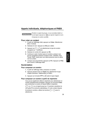 Page 14739
Français
Appels individuels, téléphoniques et PABX
Pour créer un contact
1.À partir de l’affichage initial, appuyez sur Cntcs. Sélectionnez 
[Nouv Contact].
2.Saisissez le nom. Appuyez sur Ok pour valider.
3.Appuyez sur  /  et sélectionnez le type de numéro 
enregistré (ex. : Individuel). 
4.Saisissez le numéro (#). appuyez sur Ok.
5.Continuez à saisir d’autres types et numéros, puisque vous 
pouvez enregistrer plusieurs numéros (Indiv, Cellulaire, Pers, 
Travail, PABX, Autre) pour une même personne...