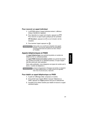 Page 14941
Français
Pour recevoir un appel individuel
1.Le MTP850 passe à l’appel individuel entrant. L’afficheur 
indique l’identité de l’appelant.
2.Pour répondre à un appel semi-duplex, appuyez sur PTT. 
Pour recevoir un appel duplex (indiqué par les symboles 
HP/ Ecouteur), appuyez sur  ou sur le bouton vert de 
réception.
3.Pour terminer l’appel, appuyez sur  .
Appels téléphoniques et PABX
Un appel téléphonique vous permet de joindre un numéro de 
téléphone fixe ou cellulaire/portable. 
Un appel PABX...