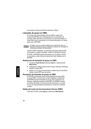 Page 20038
Español
que tengan la misma prioridad de llamada o inferior.
Llamadas de grupo en DMO
En el modo de funcionamiento Directo (DMO), puede usar 
el terminal MTP850 sin la infraestructura de su proveedor de 
servicios. DMO permite la comunicación con otros terminales en 
modo DMO que se encuentren en la misma frecuencia y el mismo 
grupo que el MTP850. 
Cuando realice la llamada, los miembros del grupo seleccionado 
que tengan su unidad encendida, recibirán la llamada de grupo.
En DMO, el MTP850 podrá...