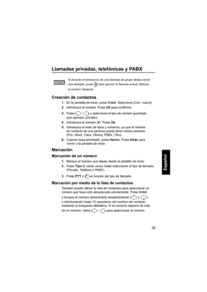 Page 20139
Español
Llamadas privadas, telefónicas y PABX
Creación de contactos
1.En la pantalla de inicio, pulse Cntct. Seleccione [Con. nuevo]. 
2.Introduzca el nombre. Pulse Ok para confirmar.
3.Pulse  /  y seleccione el tipo de número guardado 
(por ejemplo, privado). 
4.Introduzca el número (#). Pulse Ok.
5.Introduzca el resto de tipos y números, ya que el nombre 
de contacto de una persona puede tener varios números 
(Priv, Móvil, Casa, Oficina, PABX, Otro).
6.Cuando haya terminado, pulse Hecho. Pulse Atrás...
