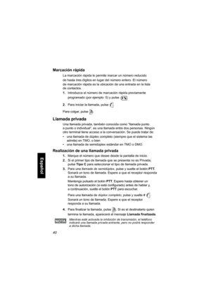 Page 20240
Español
Marcación rápida
La marcación rápida le permite marcar un número reducido 
de hasta
 tres dígitos en lugar del número entero. El número 
de marcación rápida es la ubicación de una entrada en la lista 
de contactos.
1.Introduzca el número de marcación rápida previamente 
programado (por ejemplo: 5) y pulse .
2.Para iniciar la llamada, pulse .
Para colgar, pulse .
Llamada privada
Una llamada privada, también conocida como “llamada punto 
a punto o individual”, es una llamada entre dos personas....