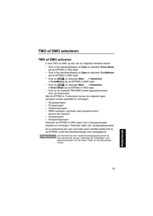 Page 24933
Nederlands
TMO of DMO selecteren
TMO of DMO activeren
U kunt TMO en DMO op een van de volgende manieren kiezen:
• Druk in het standaarddisplay op Opts en selecteer Direct Mode 
als de MTP850 in TMO staat.
• Druk in het standaarddisplay op Opts en selecteer TrunkModus 
als de MTP850 in DMO staat.
• Druk op  en selecteer Meer . . . > Netwerken 
> TrunkModus als de MTP850 in DMO staat.
• Druk op  en selecteer Meer . . . > Netwerken 
>DirectMode als de MTP850 in TMO staat.
• Druk op de sneltoets TMO/DMO...