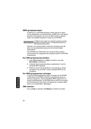 Page 25438
Nederlands
DMO-groepsoproepen
In DMO kunt u de MTP850 gebruiken zonder gebruik te maken 
van de infrastructuur van de leverancier. In DMO kunt u met andere 
terminals communiceren die ook in de DMO werken en gebruik 
maken van dezelfde frequentie en groep als uw MTP850. 
Wanneer u een oproep plaatst, wordt deze ontvangen door alle 
leden van de geselecteerde groep die hun terminal hebben 
ingeschakeld.
Een MTP850 die in DMO staat, kan met het trunking systeem 
communiceren (en omgekeerd) als de...