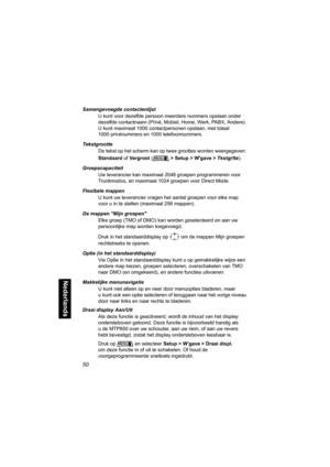Page 26650
Nederlands
Samengevoegde contactenlijst
U kunt voor dezelfde persoon meerdere nummers opslaan onder 
dezelfde contactnaam (Privé, Mobiel, Home, Werk, PABX, Andere). 
U kunt maximaal 1000 contactpersonen opslaan, met totaal 
1000 privénummers en 1000 telefoonnummers.
Tekstgrootte
De tekst op het scherm kan op twee groottes worden weergegeven: 
Standaard of Vergroot (> Setup > Wgave > Tkstgrtte).
Groepscapaciteit
Uw leverancier kan maximaal 2048 groepen programmeren voor 
Trunkmodus, en maximaal 1024...