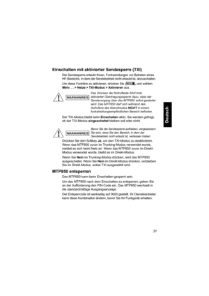 Page 8331
Deutsch
Einschalten mit aktivierter Sendesperre (TXI)
Die Sendesperre erlaubt Ihnen, Funksendungen vor Betreten eines 
HF-Bereichs, in dem der Sendebetrieb nicht erlaubt ist, abzuschalten. 
Um diese Funktion zu aktivieren, drücken Sie und wählen 
Mehr. . . > Netze > TXI-Modus > Aktivieren aus.
Der TXI-Modus bleibt beim Einschalten aktiv. Sie werden gefragt, 
ob der TXI-Modus eingeschaltet bleiben soll oder nicht.
Drücken Sie den Softkey Ja, um den TXI-Modus zu deaktivieren. 
Wenn das MTP850 zuvor im...