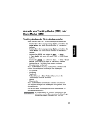 Page 8533
Deutsch
Auswahl von Trunking-Modus (TMO) oder 
Direkt-Modus (DMO)
Trunking-Modus oder Direkt-Modus aufrufen
Rufen Sie TMO oder DMO auf eine der folgenden Weisen auf:
• Drücken Sie in der Ausgangsanzeige Option, und wählen Sie 
Direkt Modus aus, wenn sich das MTP850 im TMO-Modus 
befindet.
• Drücken Sie in der Ausgangsanzeige Option, und wählen Sie 
Trunk Modus aus, wenn sich das MTP850 im DMO-Modus 
befindet.
• Drücken Sie  , und wählen Sie Mehr... >Netze 
>TrunkModus aus, wenn sich das MTP850 im...