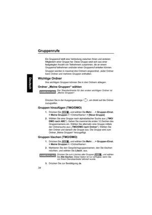 Page 8634
Deutsch
Gruppenrufe
Ein Gruppenruf stellt eine Verbindung zwischen Ihnen und anderen 
Mitgliedern einer Gruppe her. Diese Gruppe setzt sich aus einer 
festgelegten Anzahl von Teilnehmern zusammen, die an einem 
Gruppenruf teilnehmen und/oder einen Gruppenruf einleiten können.
Gruppen werden in maximal drei Ordnern angeordnet. Jeder Ordner 
kann Ordner und mehrere Gruppen enthalten.
Wichtige Ordner
Ihre wichtigen Gruppen können Sie in drei Ordnern ablegen. 
Ordner „Meine Gruppen“ wählen
Drücken Sie in...