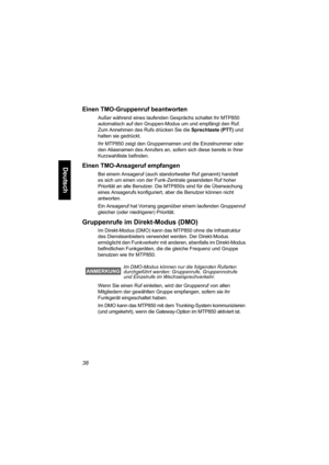 Page 9038
Deutsch
Einen TMO-Gruppenruf beantworten
Außer während eines laufenden Gesprächs schaltet Ihr MTP850 
automatisch auf den Gruppen-Modus um und empfängt den Ruf. 
Zum Annehmen des Rufs drücken Sie die Sprechtaste (PTT) und 
halten sie gedrückt.
Ihr MTP850 zeigt den Gruppennamen und die Einzelnummer oder 
den Aliasnamen des Anrufers an, sofern sich diese bereits in Ihrer 
Kurzwahlliste befinden. 
Einen TMO-Ansageruf empfangen
Bei einem Ansageruf (auch standortweiter Ruf genannt) handelt 
es sich um...
