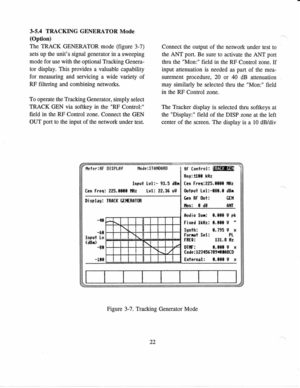 Page 313-5.4 
TRACKING 
GENERATOR  Mode
(Option)
The  TRACK 
GENERATOR  mode (figure 
3-7)
sets  up the  units 
signal  generator 
in a 
sweeping
mode  for use  with  the 
optional Tracking  Genera-
tor  display.  This provides 
a valuable  capability
for  measuring 
and servicing 
a wide 
variety  of
RF  filtering 
and combining  networks.
To  operate  the 
Tracking 
Generator,  simply select
TRACK  GEN via 
softkey  in 
the  RF 
Control:
field  in 
the  RF 
Control  zone. 
Connect  the 
GEN
OUT  port 
to the...