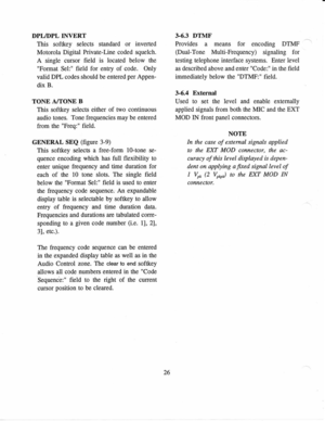 Page 35DPL/DPL 
INVERT  3.6.3 DTMF
This  softkey  selects standard 
or inverted  Provides 
a means  for 
encoding  DTMF
Motorola  Digital Private-Line 
coded squelch.  (Dual-Tone 
Multi-Frequency)  signaling for
A  single  cursor  field 
is located  below the  testing telephone 
interface 
systems.  Enter  level
Format  Sel: field 
for 
entry  of 
code.  Only  as described above  and enter  Cods: 
in the  field
valid  DPL 
codes  should 
be entered  per 
Appen-  immediately 
below the DTMF: 
field.
dix  B....