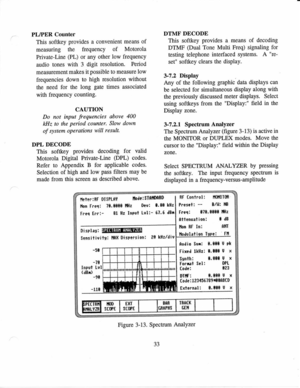 Page 44PLIPER 
Counter
This  softkey  provides 
a convenient  means 
of
measuring  the frequency 
of Motorola
Private-Line  (PL) 
or any  other  low frequency
audio  tones 
with 3 
digit  resolution. 
Period
measurement  makes 
it possible 
to measurs  low
frequencies  down to high  resolution  without
the  need  for the  long  gate 
times  associated
with  frequency 
counting.
CAUTION
Do  not 
input 
frequencies  above 
400
kHz  to 
the  period 
counter.  Slow 
down
of  system  operations  will 
result.
DPL...