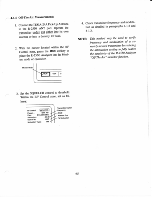 Page 564-1.4 
Off-TheAir  Measurements
1.  Connect  the 
TEKA-24A  Pick-Up 
Antenna
to  the  R-2550  ANT 
Port OPerate 
the
transmitter  under 
test 
either  into 
its 
own
anrcnna  or 
into  a 
dummY  RF 
load
2.  With  ths 
cursor  located 
wittrin the 
FtF
Control  zone, 
press 
the MON 
softkey  to
place  the R-2550  Analyzer  into 
its 
Moni-
tor  mode  of 
oPeration 4. 
Check  transmitter  frequency and 
modula-
tion  as 
detailed  in 
paragraphs  4-12 
and
4-r.3.
NOTE:  This 
method  may 
be used  to...