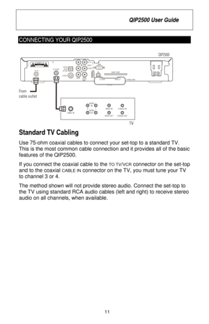 Page 17
 QIP2500 User Guide 
 
11 
CONNECTING YOUR QIP2500 
 
Standard TV Cabling 
Use 75-ohm coaxial cables to connec t your set-top to a standard TV. 
This is the most common cable connection and it provides all of the basic 
features of the QIP2500.  
If you connect the coaxial cable to the 
TO TV/VCR connector on the set-top 
and to the coaxial 
CABLE IN connector on the TV, you must tune your TV 
to channel 3 or 4. 
The method shown will not provide st ereo audio. Connect the set-top to 
the TV using...