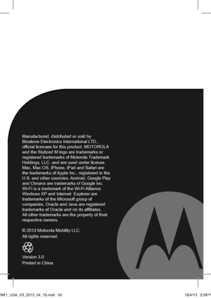 Page 26Manufactured, distributed or sold by  Binatone Electronics International LTD., official licensee for this product. MOTOROLA and the Stylized M logo are trademarks or registered trademarks of Motorola Trademark Holdings, LLC. and are used under license. Mac, Mac OS, iPhone, iPad and Safari are the trademarks of Apple Inc., registered in the U.S. and other countries. Android, Google Play and Chrome are trademarks of Google Inc.  Wi-Fi is a trademark of the Wi-Fi Alliance. Windows XP and Internet  Explorer...