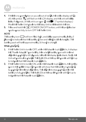 Page 1212Getting Started
4.If there is no connection or you are out of range, the video display will go 
off, the symbol   will flash on the LCD display, and the unit will beep 
every 9 seconds. (If the unit is on scan   the   
1 ? symbol displays.) 
Move the Parent Unit closer to the Baby Unit to re-establish the link.
5.Press and hold the 
P POWER ON/OFF button, until the progress bar 
scrolls across fully, to turn OFF the Parent Unit.
NOTE
The battery icon   will turn Red, flash, and beep approximately every...