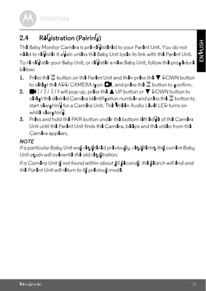 Page 13Getting Started13
ENGLISH
2.4 Registration (Pairing)
The Baby Monitor Camera is pre-registered to your Parent Unit. You do not 
need to register it again unless the Baby Unit loses its link with the Parent Unit.
To re-register your Baby Unit, or register a new Baby Unit, follow the procedure 
below:
1.Press the 
 button on the Parent Unit and then press the - DOWN button 
to select the ADD CAMERA icon  , and press the  button to confirm. 
2.
1 /  2 /  3 / 4 will pop up, press the + UP button or - DOWN...