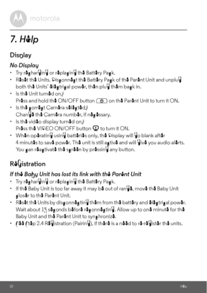 Page 2020Help
7. Help
Display
No Display
•  Try recharging or replacing the Battery Pack.
•  Reset the Units. Disconnect the Battery Pack of the Parent Unit and unplug 
both the Units’ electrical power, then plug them back in.
•  Is the Unit turned on?
Press and hold the ON/OFF button 
P on the Parent Unit to turn it ON.
•  Is the correct Camera selected?
Change the Camera number, if necessary.
•  Is the video display turned on?
Press the VIDEO ON/OFF button 
V to turn it ON.
•  When operating using batteries...