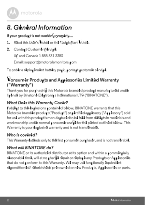 Page 2222General Information
8. General Information
lf your product is not working properly....
1.Read this User’s Guide or the Quick Start Guide.
2.Contact Customer Service:
To order a replacement battery pack, contact customer service.
Consumer Products and Accessories Limited Warranty 
(Warranty)
Thank you for purchasing this Motorola branded product manufactured under 
license by Binatone Electronics International LTD (BINATONE).
What Does this Warranty Cover?
Subject to the exclusions contained below,...