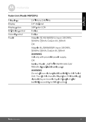 Page 29General Information29
ENGLISH
Parent Unit (Model: MBP25PU)
Frequency 2.4 GHz to 2.48 GHz
Display 2.4 diagonal
Display colors 16M color LCD
Brightness control 8 steps
Volume control 8 steps
Power Adapter: 5E-AD 060050-U; Input: 100-240V, 
50/60Hz 150mA; Output: 6V, 500mA
OR
Adapter: BLJ5W060050P; Input: 100-240V, 
50/60Hz 150mA; Output: 6V, 500mA 
WARNING
Use only with provided power supply.
OR
Battery: Model - JUSTHIGH Ni-MH AAA 3.6V 
900mAh rechargeable battery pack
WARNING
Do not use non-rechargeable...