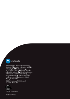 Page 30Manufactured, distributed or sold by 
Binatone Electronics International LTD., 
official licensee for this product. 
MOTOROLA and the Stylized M Logo, 
are trademarks or registered trademarks 
of Motorola Trademark Holdings, LLC. 
and are used under license. All other 
trademarks are the property of their 
respective owners.
© 2014 Motorola Mobility LLC. 
All rights reserved.
EN_US Version 6.0
Printed in China 