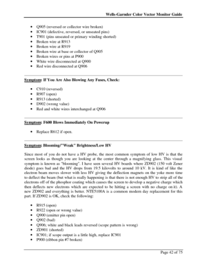 Page 42Wells-Garnder Color Vector Monitor Guide Page 42 of 75 · Q905 (reversed or collector wire broken)  
· IC901 (defective, reversed, or unseated pins)  
· T901 (pins unseated or primary winding shorted)  
· Broken wire at R913  
· Broken wire at R919  
· Broken wire at base or collector of Q905  
· Broken wires or pins at P900  
· White wire disconnected at Q900  
· Red wire disconnected at Q906 
  
Symptom: If You Are Also Blowing Any Fuses, Check: 
 
· C910 (reversed)  
· R907 (open)  
· R913 (shorted)...