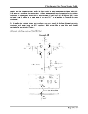 Page 63Wells-Garnder Color Vector Monitor Guide Page 63 of 75 mostly just the tempest attract mode. So there could be some unknown problems with this. 
It is also very possible that some other resistor values might need changing in the voltage 
regulator to compensate for the lower input voltage. (Lowering R905, R906 and R913 come 
to mind. And it might be a good idea to re-route R917 to a position in front of the pre-
regulator.) 
 
By dropping the voltage with a pre-regulator you move much of the heat...