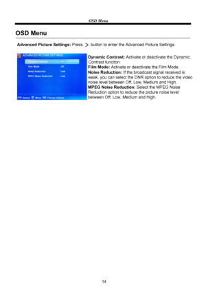 Page 16OSD Menu
14
Dynamic Contrast: Activate or deactivate the Dynamic.
Contrast funciton.
Film Mode: Activate or deactivate the Film Mode.
Noise Reduction: If the broadcast signal received is 
weak, you can select the DNR option to reduce the video 
noise level between Off, Low, Medium and High.
MPEG Noise Reduction: Select the MPEG Noise 
Reduction option to reduce the picture noise level 
between Off, Low, Medium and High. Advanced Picture Settings:Press       button to enter the Advanced Picture Settings....